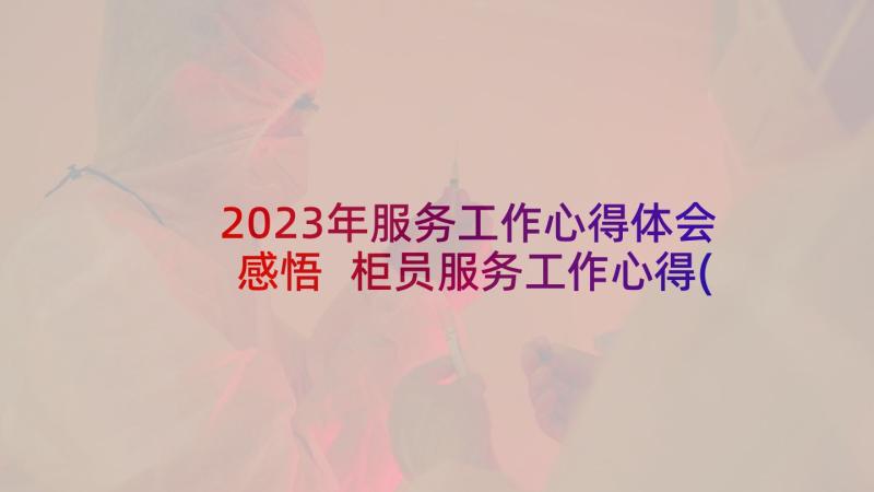 2023年服务工作心得体会感悟 柜员服务工作心得(通用7篇)