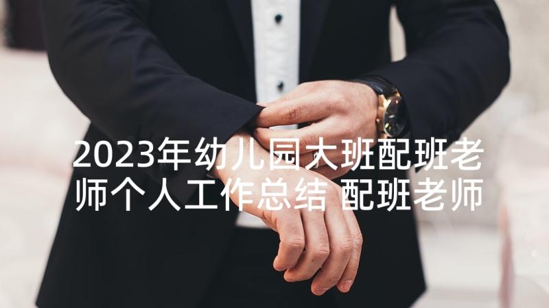 2023年幼儿园大班配班老师个人工作总结 配班老师个人工作总结(实用5篇)