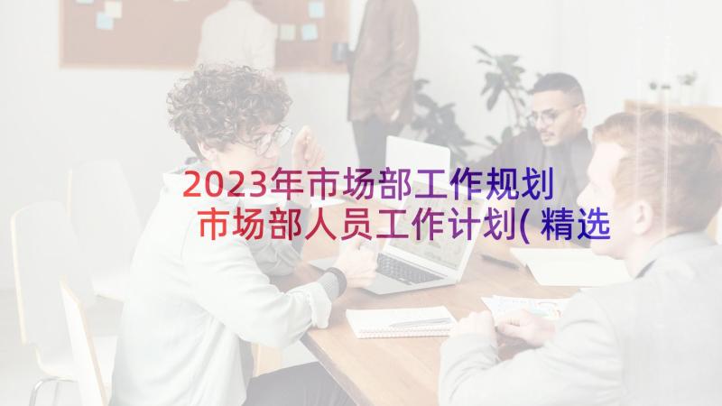 2023年市场部工作规划 市场部人员工作计划(精选5篇)