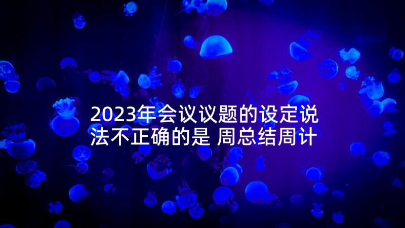 2023年会议议题的设定说法不正确的是 周总结周计划例会议题表格(模板5篇)