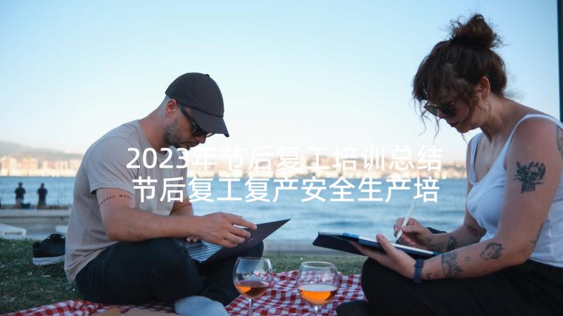 2023年节后复工培训总结 节后复工复产安全生产培训总结(汇总5篇)