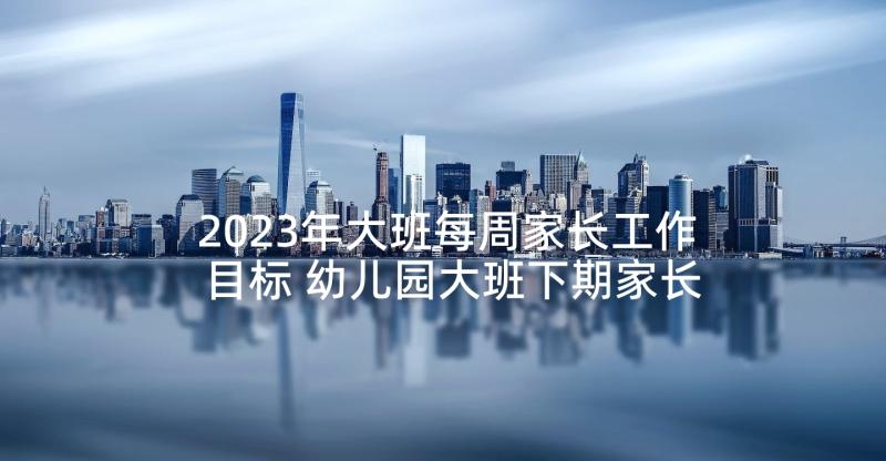 2023年大班每周家长工作目标 幼儿园大班下期家长工作总结(大全6篇)