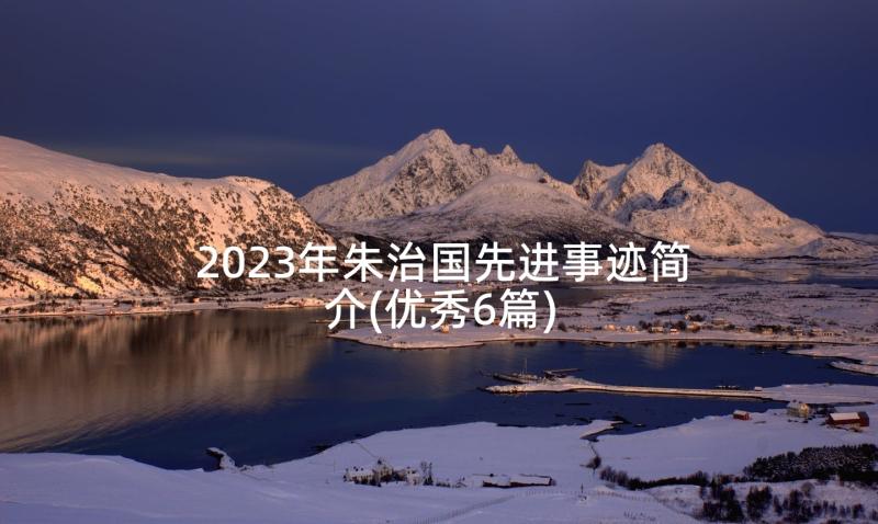 2023年朱治国先进事迹简介(优秀6篇)