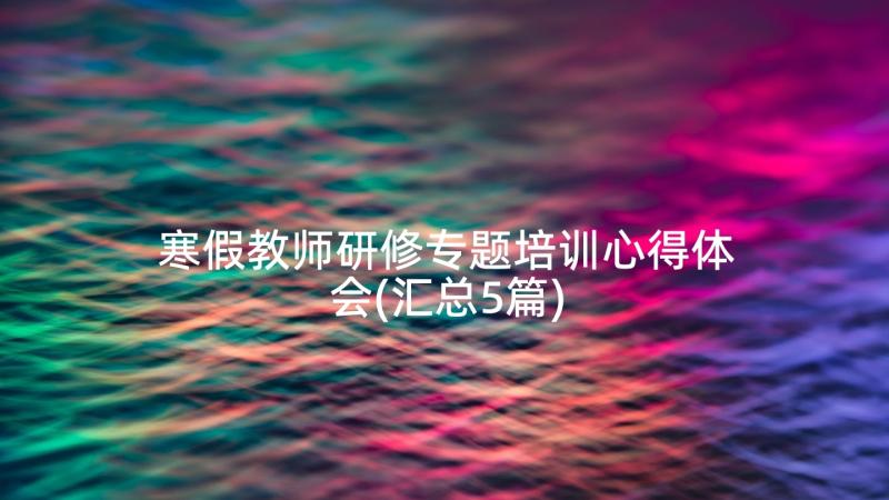 寒假教师研修专题培训心得体会(汇总5篇)