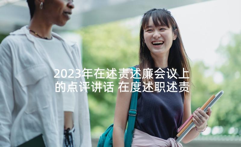 2023年在述责述廉会议上的点评讲话 在度述职述责述廉会议上的讲话(模板5篇)