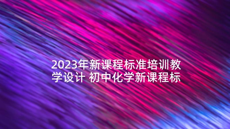 2023年新课程标准培训教学设计 初中化学新课程标准培训心得体会(精选8篇)