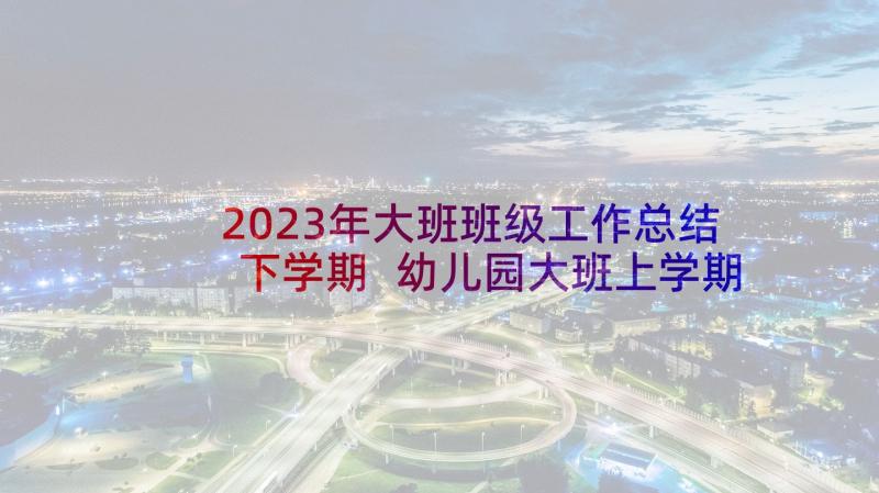 2023年大班班级工作总结下学期 幼儿园大班上学期班级工作总结(汇总5篇)