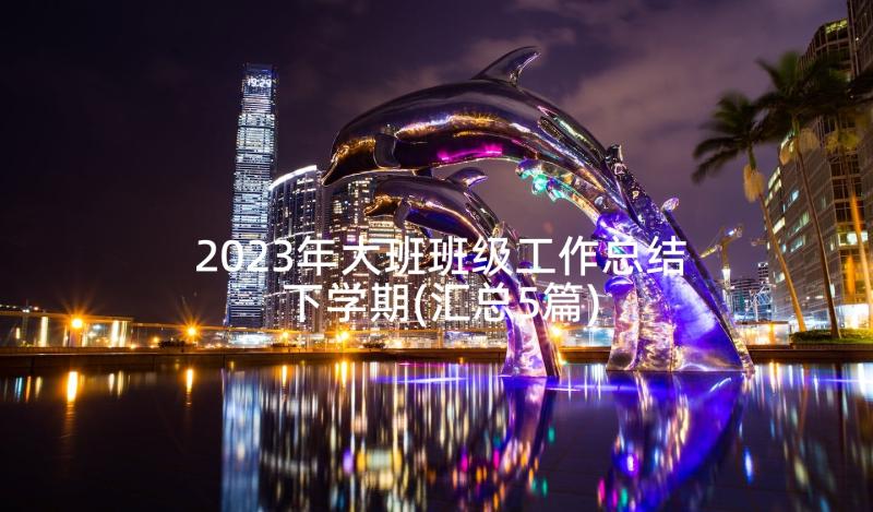 2023年大班班级工作总结下学期(汇总5篇)