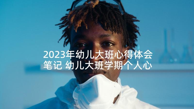 2023年幼儿大班心得体会笔记 幼儿大班学期个人心得体会(模板5篇)