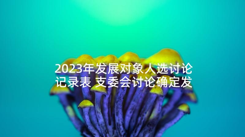 2023年发展对象人选讨论记录表 支委会讨论确定发展对象会议记录(精选5篇)