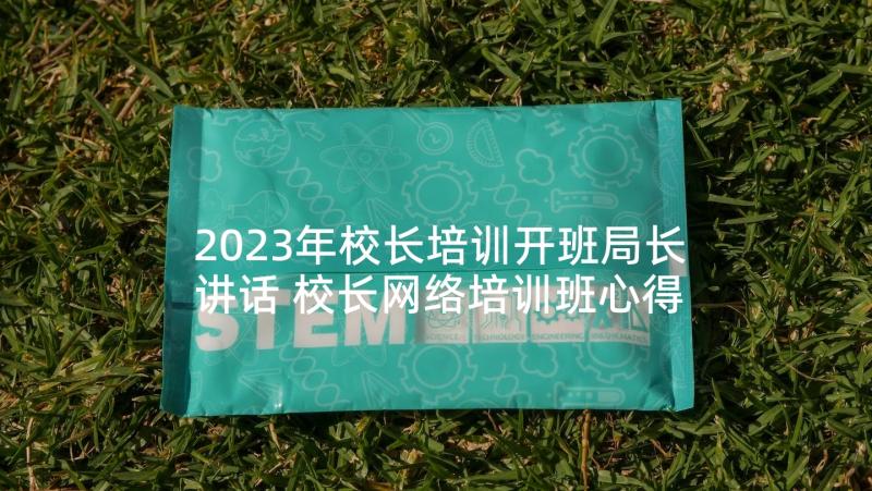 2023年校长培训开班局长讲话 校长网络培训班心得体会(模板5篇)