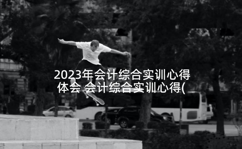 2023年会计综合实训心得体会 会计综合实训心得(通用6篇)