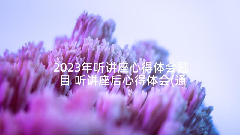 2023年听讲座心得体会题目 听讲座后心得体会(通用9篇)