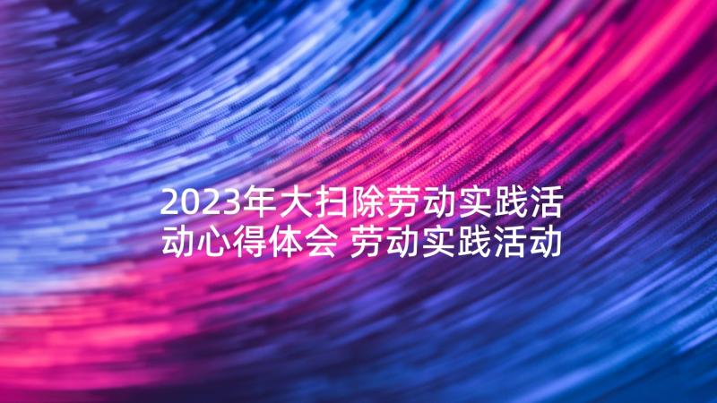 2023年大扫除劳动实践活动心得体会 劳动实践活动心得体会(汇总7篇)