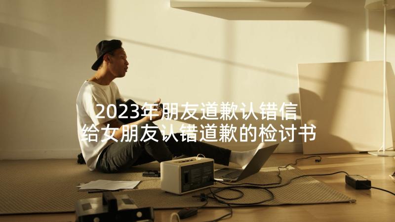 2023年朋友道歉认错信 给女朋友认错道歉的检讨书(精选6篇)