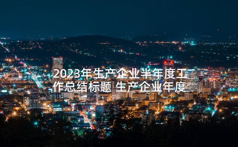 2023年生产企业半年度工作总结标题 生产企业年度工作总结(精选9篇)