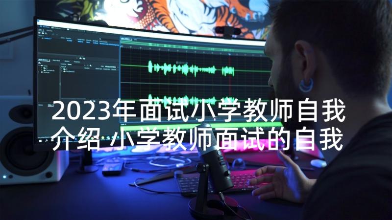 2023年面试小学教师自我介绍 小学教师面试的自我介绍(汇总5篇)