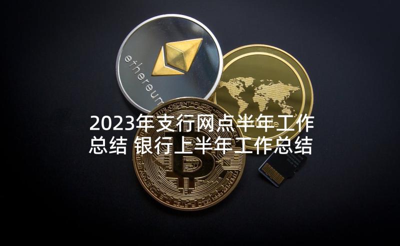 2023年支行网点半年工作总结 银行上半年工作总结下半年工作计划(实用5篇)