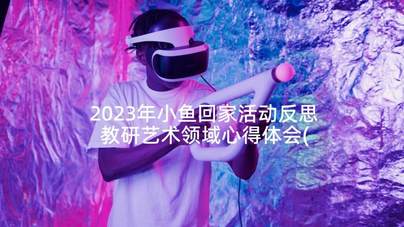 2023年小鱼回家活动反思 教研艺术领域心得体会(模板10篇)