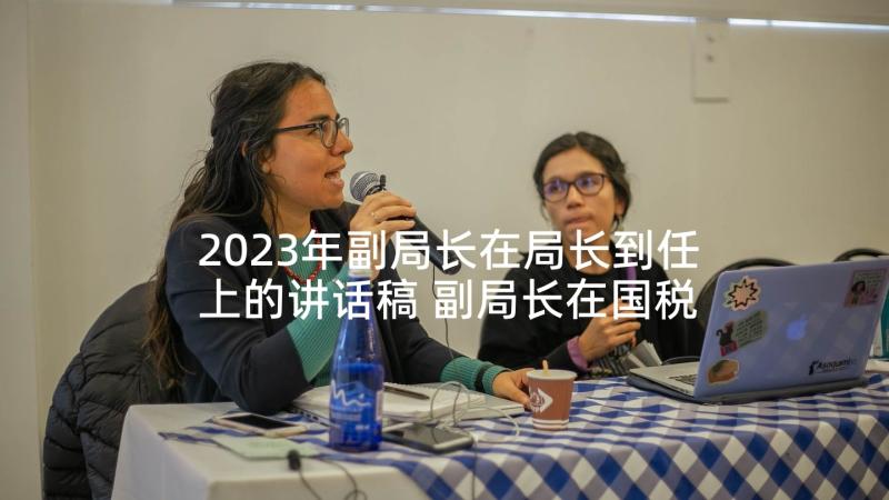 2023年副局长在局长到任上的讲话稿 副局长在国税局局长竞聘会议上讲话(通用5篇)