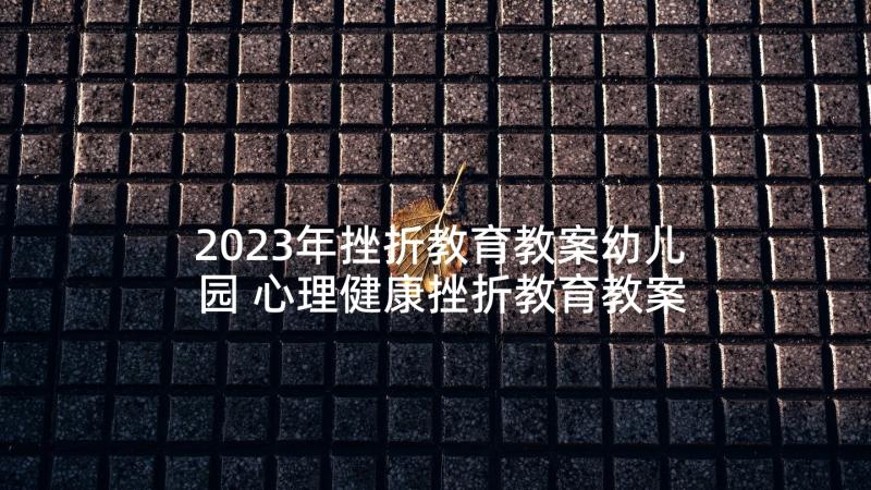 2023年挫折教育教案幼儿园 心理健康挫折教育教案(大全5篇)