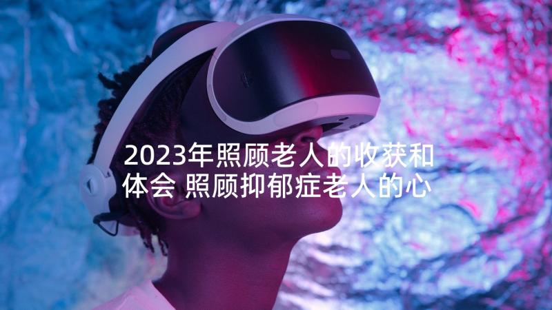 2023年照顾老人的收获和体会 照顾抑郁症老人的心得体会(精选5篇)