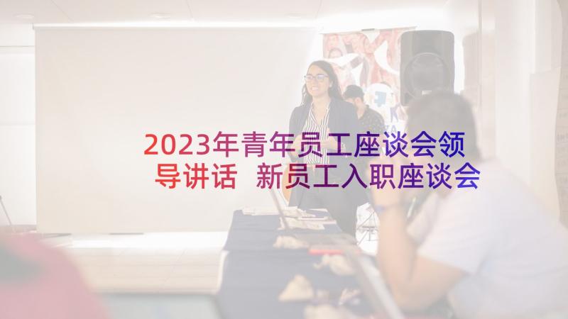 2023年青年员工座谈会领导讲话 新员工入职座谈会领导发言稿(精选7篇)