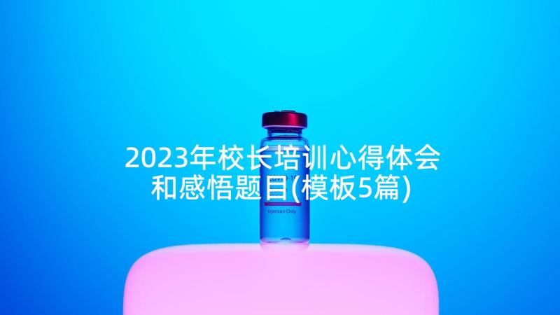 2023年校长培训心得体会和感悟题目(模板5篇)