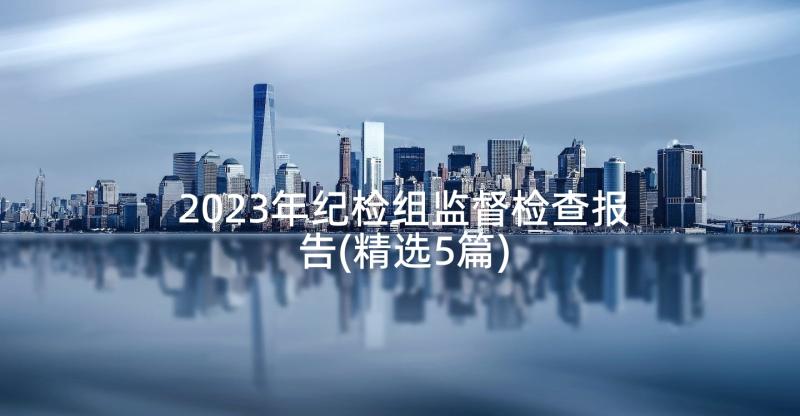 2023年纪检组监督检查报告(精选5篇)