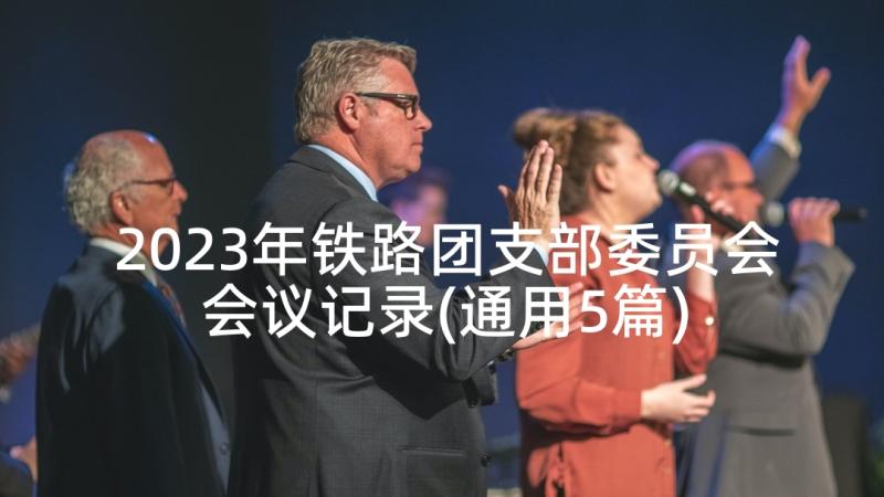 2023年铁路团支部委员会会议记录(通用5篇)