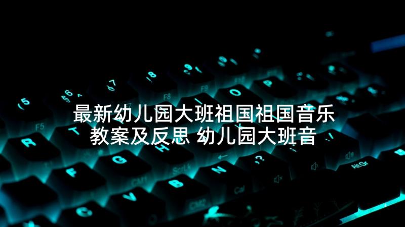 最新幼儿园大班祖国祖国音乐教案及反思 幼儿园大班音乐音乐教案(优秀9篇)