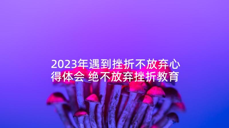 2023年遇到挫折不放弃心得体会 绝不放弃挫折教育心得体会(优秀5篇)