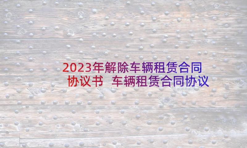 2023年解除车辆租赁合同协议书 车辆租赁合同协议(大全6篇)