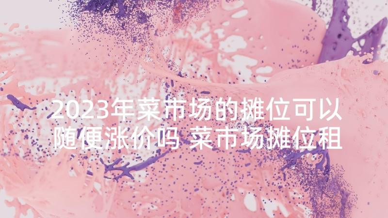 2023年菜市场的摊位可以随便涨价吗 菜市场摊位租赁合同(汇总5篇)