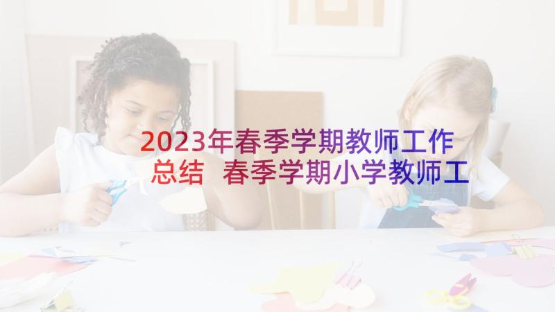 2023年春季学期教师工作总结 春季学期小学教师工作总结(汇总5篇)