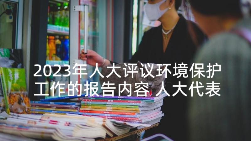 2023年人大评议环境保护工作的报告内容 人大代表评议工作报告(精选5篇)