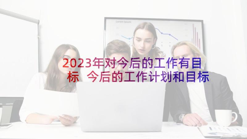 2023年对今后的工作有目标 今后的工作计划和目标(模板5篇)