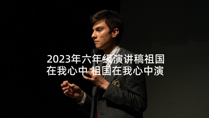 2023年六年级演讲稿祖国在我心中 祖国在我心中演讲稿六年级(通用6篇)