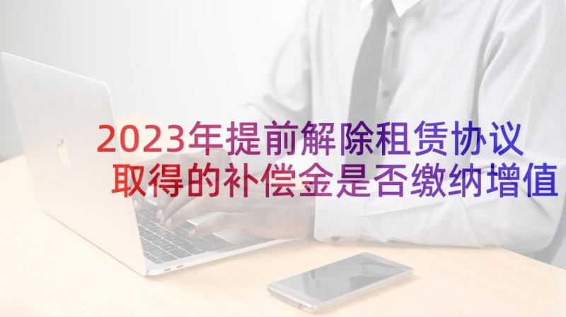 2023年提前解除租赁协议取得的补偿金是否缴纳增值税(优秀5篇)