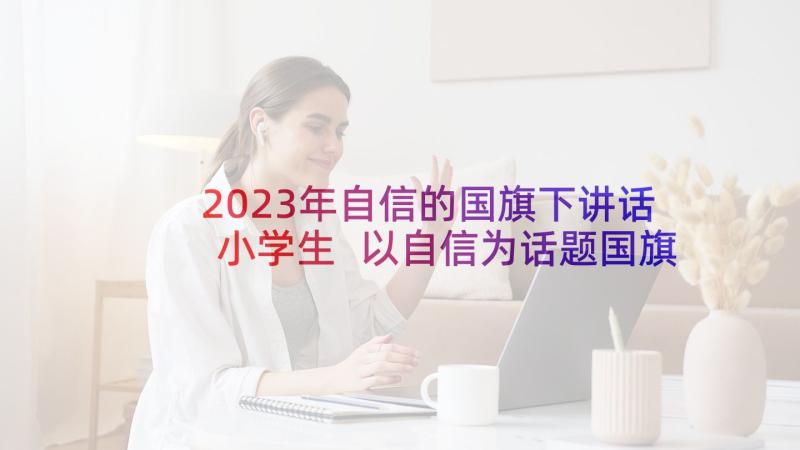 2023年自信的国旗下讲话小学生 以自信为话题国旗下讲话稿自信讲话稿(优质10篇)