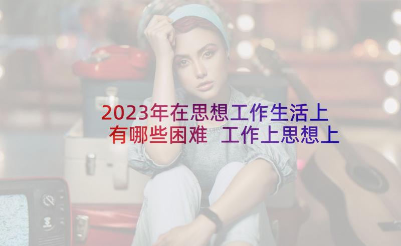 2023年在思想工作生活上有哪些困难 工作上思想上生活上思想汇报(实用5篇)