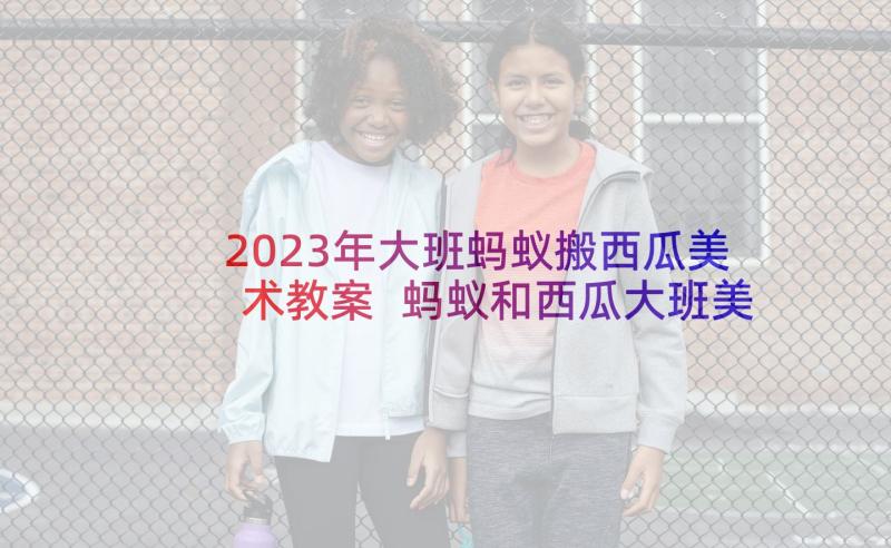 2023年大班蚂蚁搬西瓜美术教案 蚂蚁和西瓜大班美术活动教案(实用5篇)