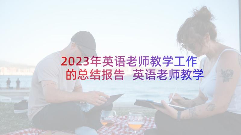 2023年英语老师教学工作的总结报告 英语老师教学工作总结(汇总7篇)