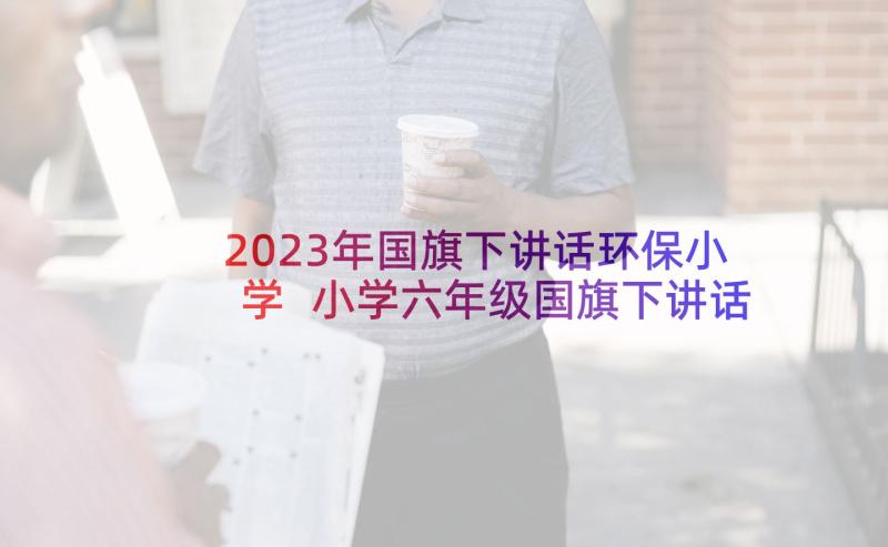 2023年国旗下讲话环保小学 小学六年级国旗下讲话稿(汇总8篇)