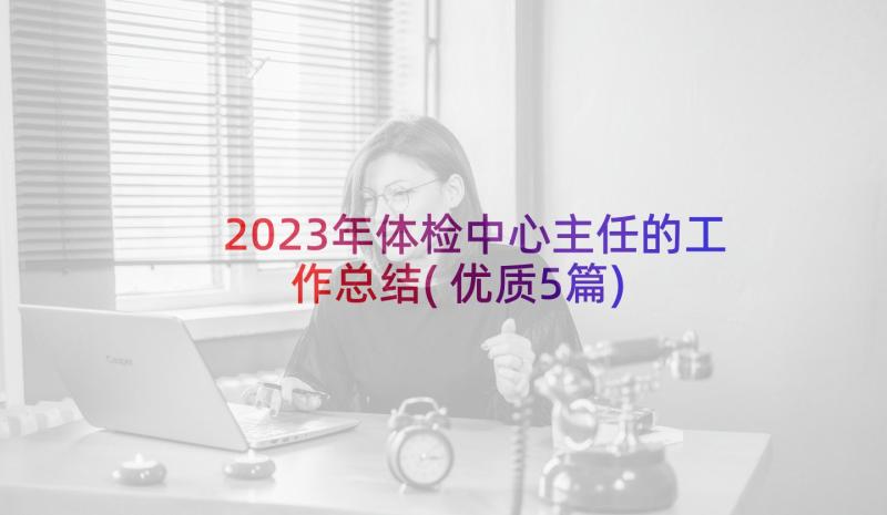 2023年体检中心主任的工作总结(优质5篇)