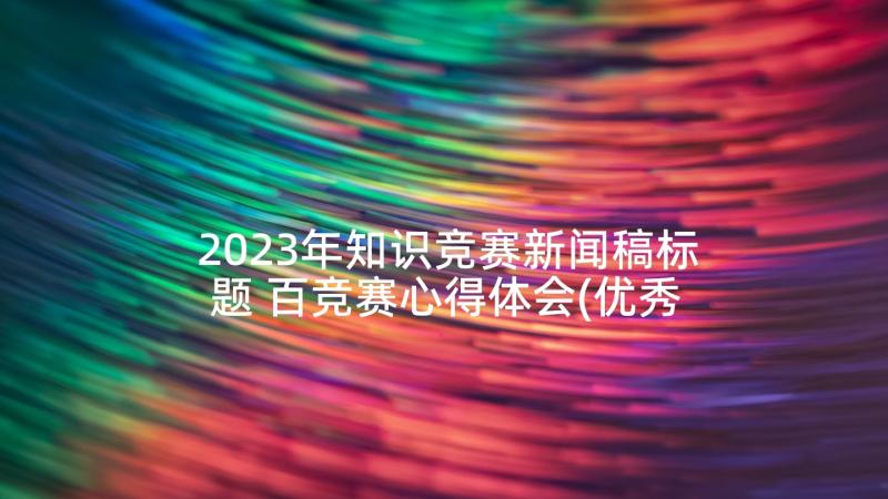 2023年知识竞赛新闻稿标题 百竞赛心得体会(优秀10篇)