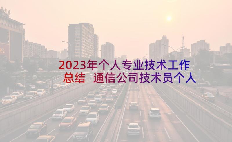 2023年个人专业技术工作总结 通信公司技术员个人专业技术工作总结(优秀5篇)