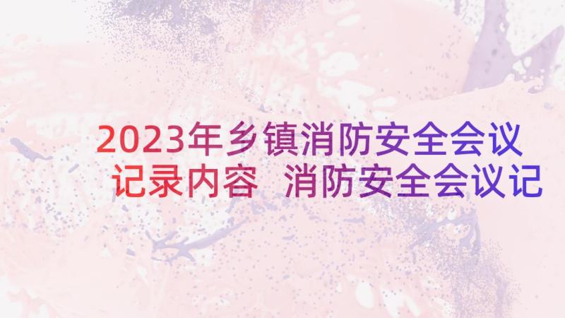 2023年乡镇消防安全会议记录内容 消防安全会议记录(优秀5篇)