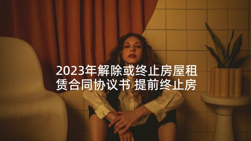 2023年解除或终止房屋租赁合同协议书 提前终止房屋租赁合同协议书(优质5篇)