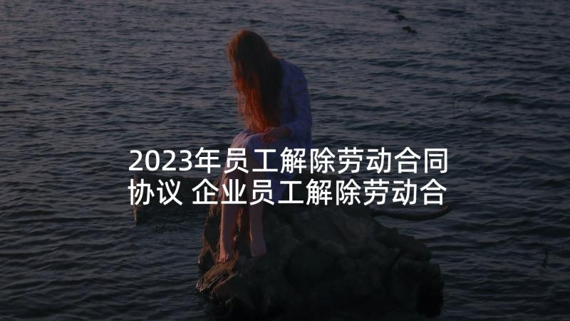 2023年员工解除劳动合同协议 企业员工解除劳动合同的协议(优秀5篇)